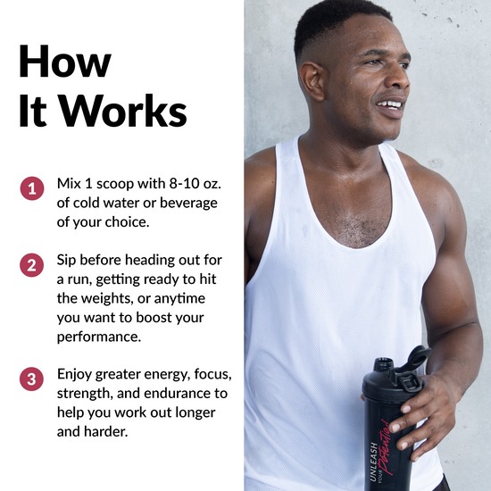 HOW IT WORKS Mix 1 scoop with 8-10 oz. of cold water or beverage of your choice. Sip before heading out for a run, getting ready to hit the weights, or anytime you want to boost your performance. Enjoy greater energy, focus, strength, and endurance to help you work out longer and harder.