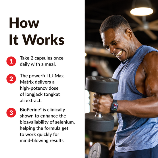 HOW IT WORKS Take 2 capsules once daily with a meal. The powerful LJ Max Matrix delivers a high-potency dose of longjack tongkat ali extract. BioPerine® is clinically shown to enhance the bioavailability of selenium, helping the formula get to work quickly for mind-blowing results.
