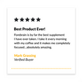 Best Product Ever! Forebrain is by far the best supplement I have ever taken. I take it every morning with my coffee and it makes me completely focused…absolutely amazing. - Mark Grassing, Verified Buyer