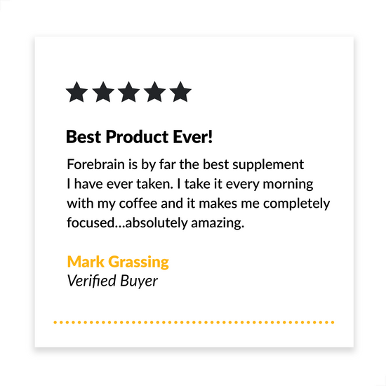 Best Product Ever! Forebrain is by far the best supplement I have ever taken. I take it every morning with my coffee and it makes me completely focused…absolutely amazing. - Mark Grassing, Verified Buyer