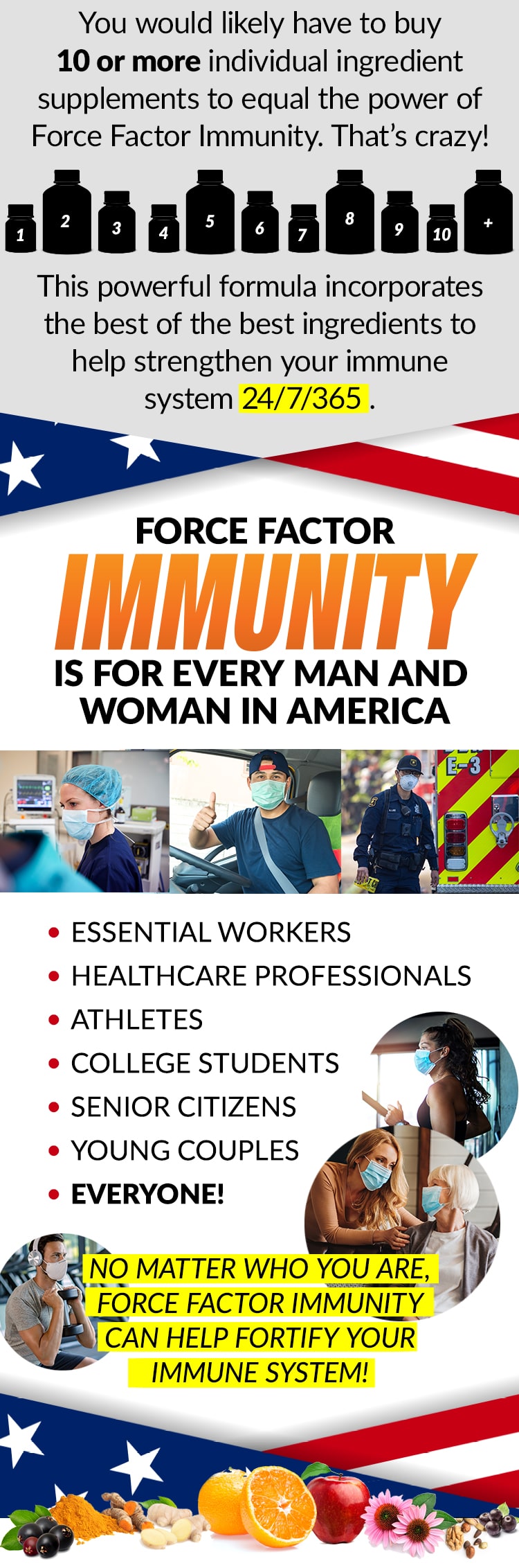 You would likely have to buy 10 or more individual ingredient supplements to equal the power of Force Factor Immunity. That’s crazy! This powerful formula incorporates the best of the best ingredients to help strengthen your immune system 24/7/365. FORCE FACTORY IMMUNITY IS FOR EVERY MAN AND WOMAN IN AMERICA. ESSENTIAL WORKERS, HEALTHCARE PROFESSIONALS, ATHLETES, COLLEGE STUDENTS, SENIOR CITIZENS, YOUNG COUPLES, EVERYONE! NO MATTER WHO YOU ARE, FORCE FACTOR IMMUNITY CAN HELP FORTIFY YOUR IMMUNE SYSTEM!