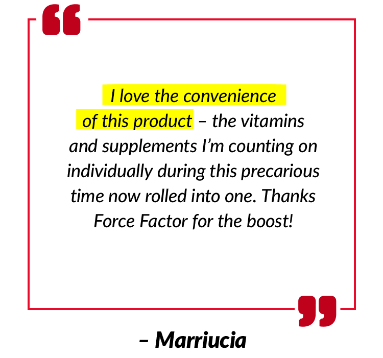 I love the convenience of this product – the vitamins and supplements I’m counting on individually during this precarious time now rolled into one. Thanks Force Factor for the boost! – Marriucia
