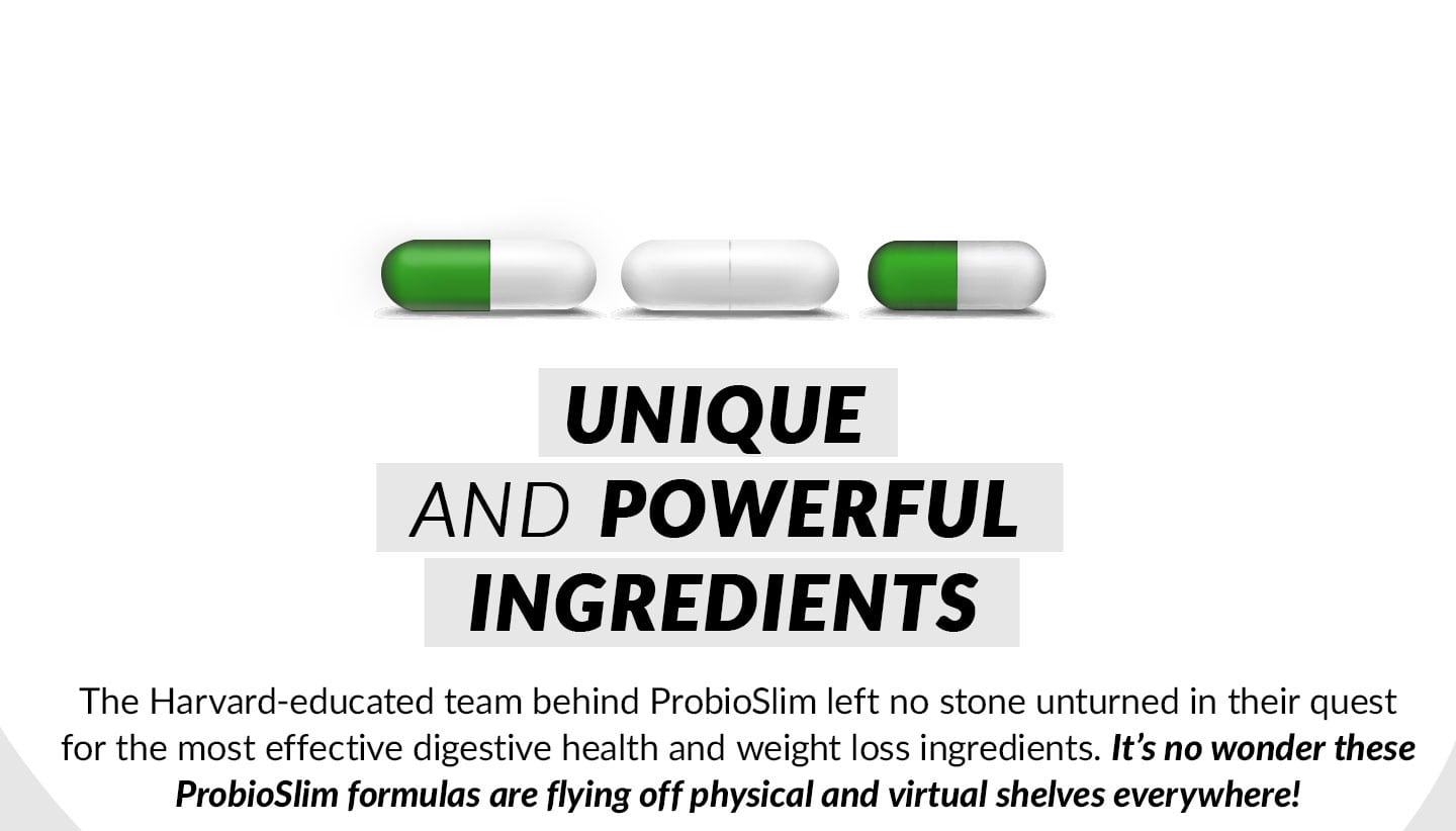 UNIQUE AND POWERFUL INGREDIENTS. The Harvard-educated team behind ProbioSlim left no stone unturned in their quest for the most effective digestive health and weight loss ingredients. It’s no wonder these ProbioSlim formulas are flying off physical and virtual shelves everywhere!