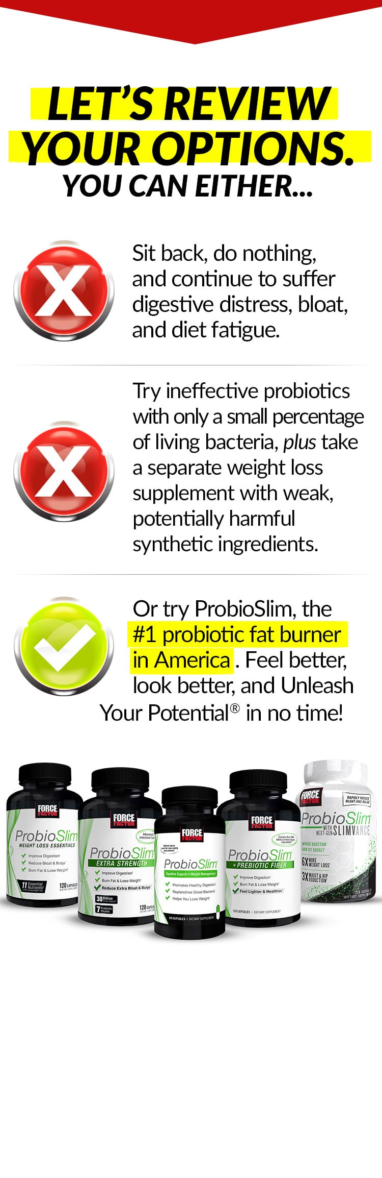 LET’S REVIEW YOUR OPTIONS. YOU CAN EITHER... Sit back, do nothing, and continue to suffer digestive distress, bloat, and diet fatigue. Try ineffective probiotics with only a small percentage of living bacteria, plus take a separate weight loss supplement with weak, potentially harmful synthetic ingredients. Or try ProbioSlim, the #1 probiotic fat burner in America. Feel better, look better, and Unleash Your Potential® in no time!