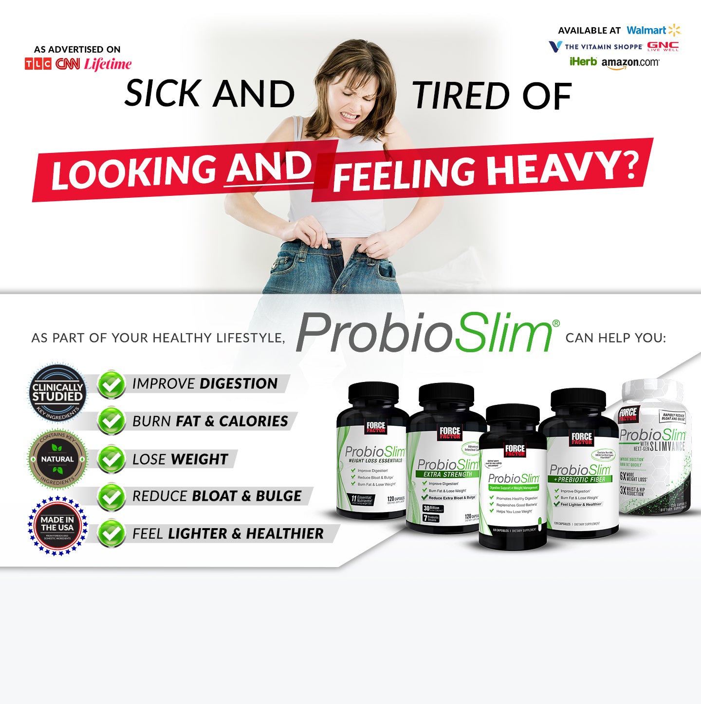 SICK AND TIRED OF LOOKING AND FEELING HEAVY? As part of your healthy lifestyle, ProbioSlim® can help you: Improve Digestion, Burn Fat & Calories, Lose Weight, Reduce Bloat & Bulge, Feel Lighter & Healthier.