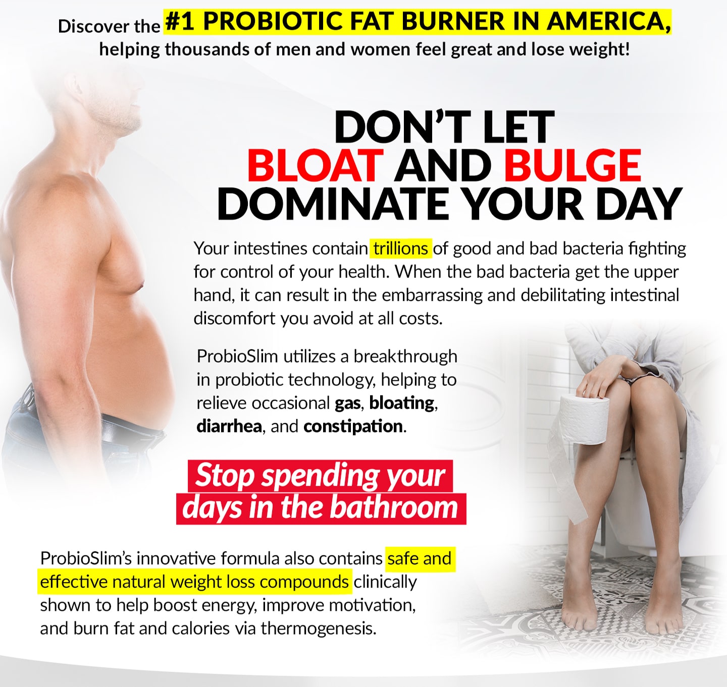 Discover the #1 PROBIOTIC FAT BURNER IN AMERICA, helping thousands of men and women feel great and lose weight! DON’T LET BLOAT AND BULGE DOMINATE YOUR DAY. Your intestines contain trillions of good and bad bacteria fighting for control of your health. When the bad bacteria get the upper hand, it can result in the embarrassing and debilitating intestinal discomfort you avoid at all costs. ProbioSlim utilizes a breakthrough in probiotic technology, helping to relieve occasional gas, bloating, diarrhea, and constipation. Stop spending your days in the bathroom! ProbioSlim’s innovative formula also contains safe and effective natural weight loss compounds clinically shown to help boost energy, improve motivation, and burn fat and calories via thermogenesis.