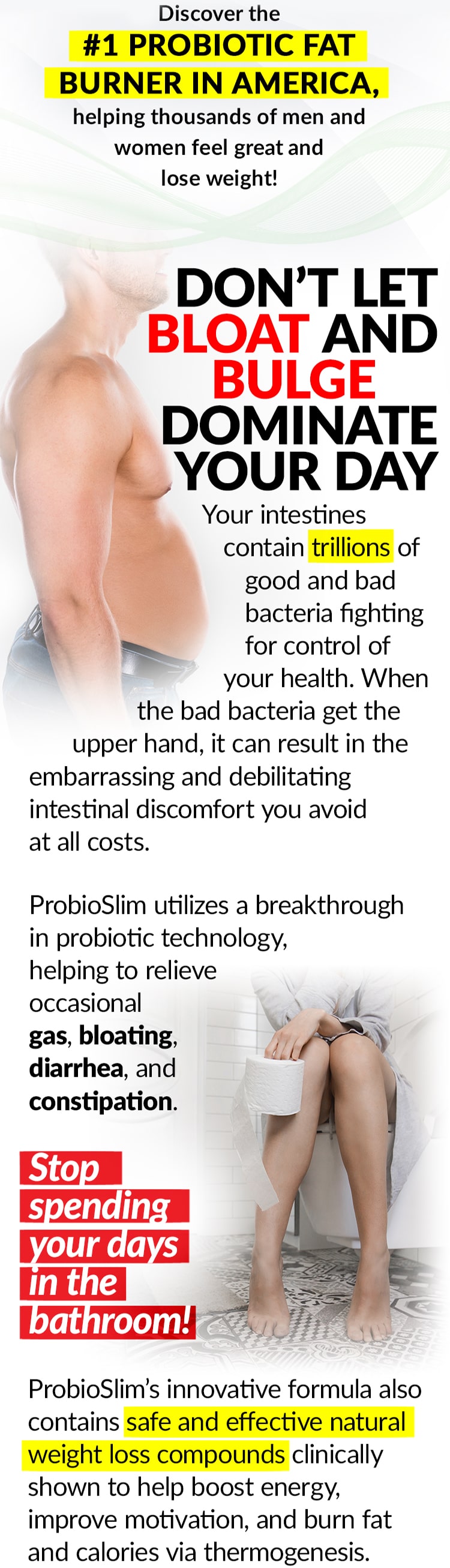 Discover the #1 PROBIOTIC FAT BURNER IN AMERICA, helping thousands of men and women feel great and lose weight! DON’T LET BLOAT AND BULGE DOMINATE YOUR DAY Your intestines contain trillions of good and bad bacteria fighting for control of your health. When the bad bacteria get the upper hand, it can result in the embarrassing and debilitating intestinal discomfort you avoid at all costs. ProbioSlim utilizes a breakthrough in probiotic technology, helping to relieve occasional gas, bloating, diarrhea, and constipation. Stop spending your days in the bathroom! ProbioSlim’s innovative formula also contains safe and effective natural weight loss compounds clinically shown to help boost energy, improve motivation, and burn fat and calories via thermogenesis.