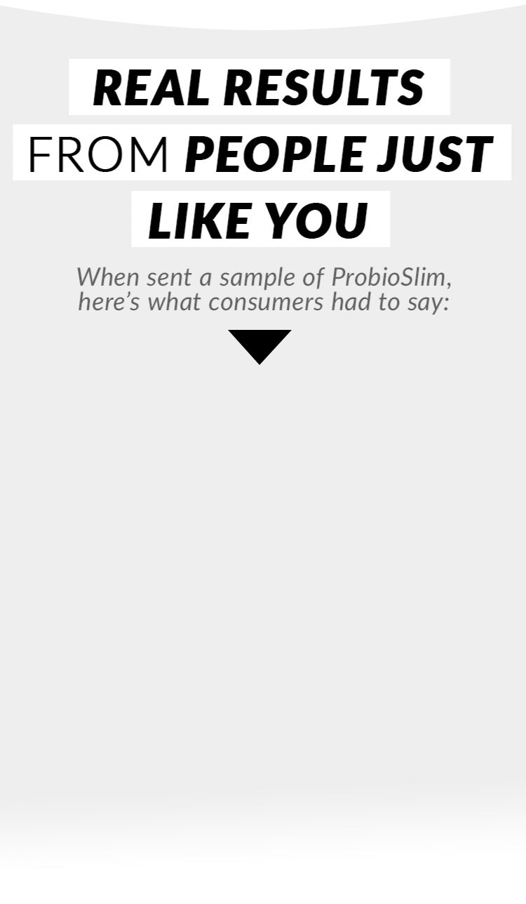 REAL RESULTS FROM PEOPLE JUST LIKE YOU. When sent a sample of ProbioSlim, here’s what consumers had to say: