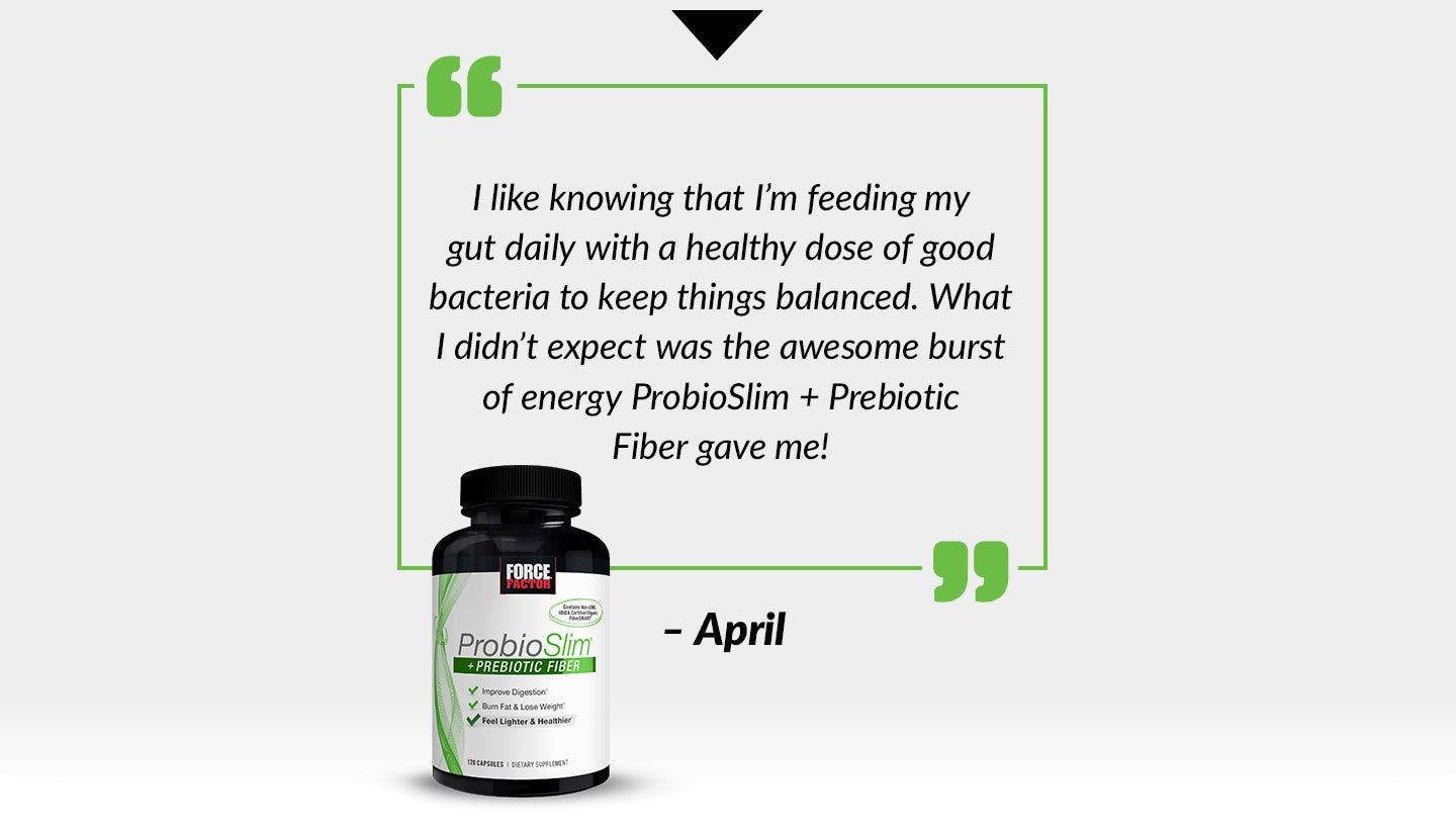 I like knowing that I’m feeding my gut daily with a healthy dose of good bacteria to keep things balanced. What I didn’t expect was the awesome burst of energy ProbioSlim + Prebiotic Fiber gave me! - April