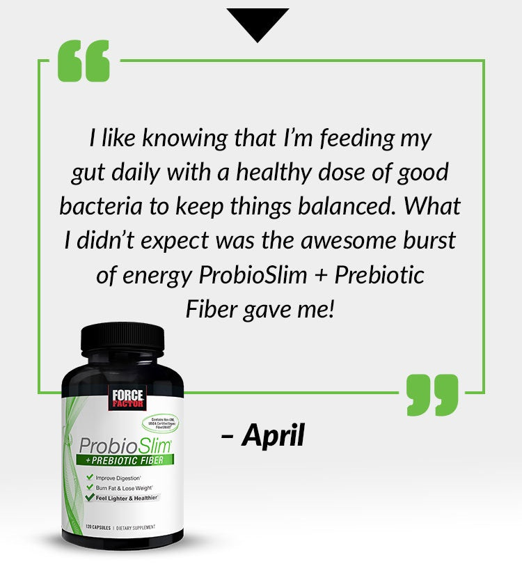 I like knowing that I’m feeding my gut daily with a healthy dose of good bacteria to keep things balanced. What I didn’t expect was the awesome burst of energy ProbioSlim + Prebiotic Fiber gave me! - April