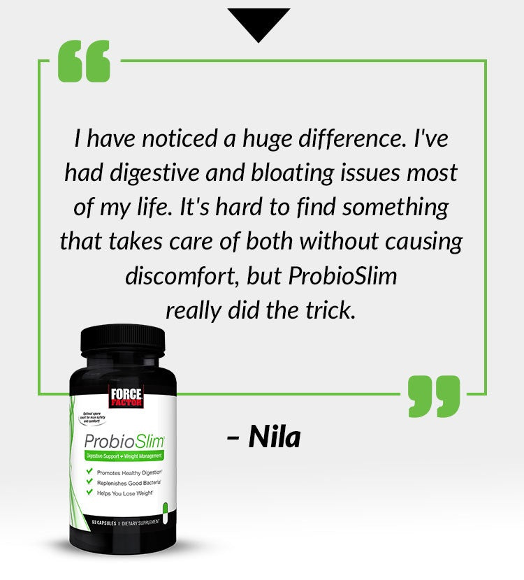 I have noticed a huge difference. I've had digestive and bloating issues most of my life. It's hard to find something that takes care of both without causing discomfort, but ProbioSlim really did the trick. - Nila