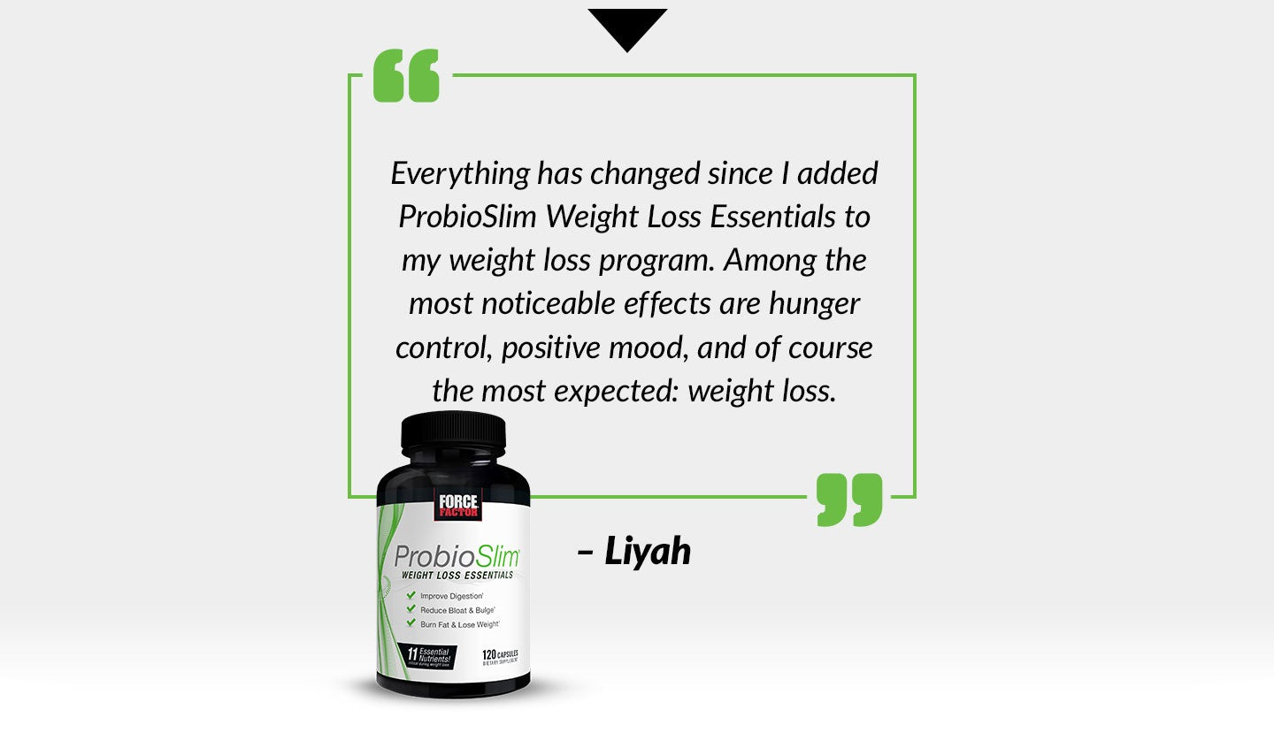 Everything has changed since I added ProbioSlim Weight Loss Essentials to my weight loss program. Among the most noticeable effects are hunger control, positive mood, and of course the most expected: weight loss. - Liyah