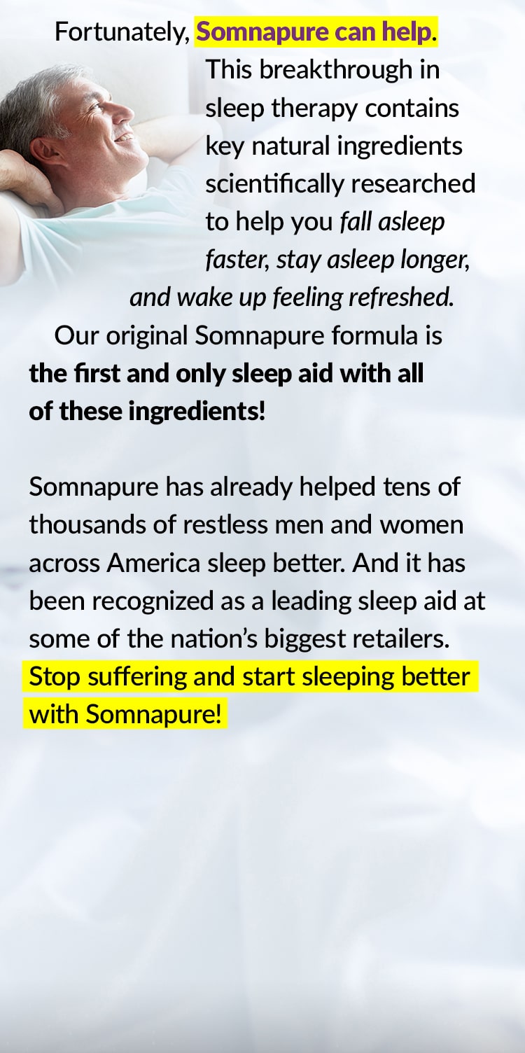 Fortunately, Somnapure can help. This breakthrough in sleep therapy contains key natural ingredients scientifically researched to help you fall asleep faster, stay asleep longer, and wake up feeling refreshed. Our original Somnapure formula is the first and only sleep aid with all of these ingredients! Somnapure has already helped tens of thousands of restless men and women across America sleep better. And it has been recognized as a leading sleep aid at some of the nation’s biggest retailers. Stop suffering and start sleeping better with Somnapure!