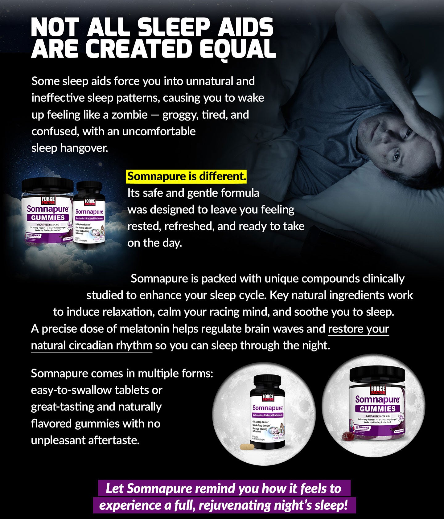 NOT ALL SLEEP AIDS ARE CREATED EQUAL. Some sleep aids force you into unnatural and ineffective sleep patterns, causing you to wake up feeling like a zombie – groggy, tired, and confused, with an uncomfortable sleep hangover. Somnapure is different. Its safe and gentle formula was designed to leave you feeling rested, refreshed, and ready to take on the day. Somnapure is packed full of unique compounds clinically studied to enhance your sleep cycle. Key natural ingredients work to induce relaxation, calm your racing mind, and soothe you to sleep. A precise dose of melatonin helps regulate brain waves and restore your natural circadian rhythm so you can sleep through the night. Somnapure comes in multiple forms: easy-to-swallow tablets or great-tasting and naturally flavored gummies with no unpleasant aftertaste. Let Somnapure remind you how it feels to experience a full, rejuvenating night’s sleep!