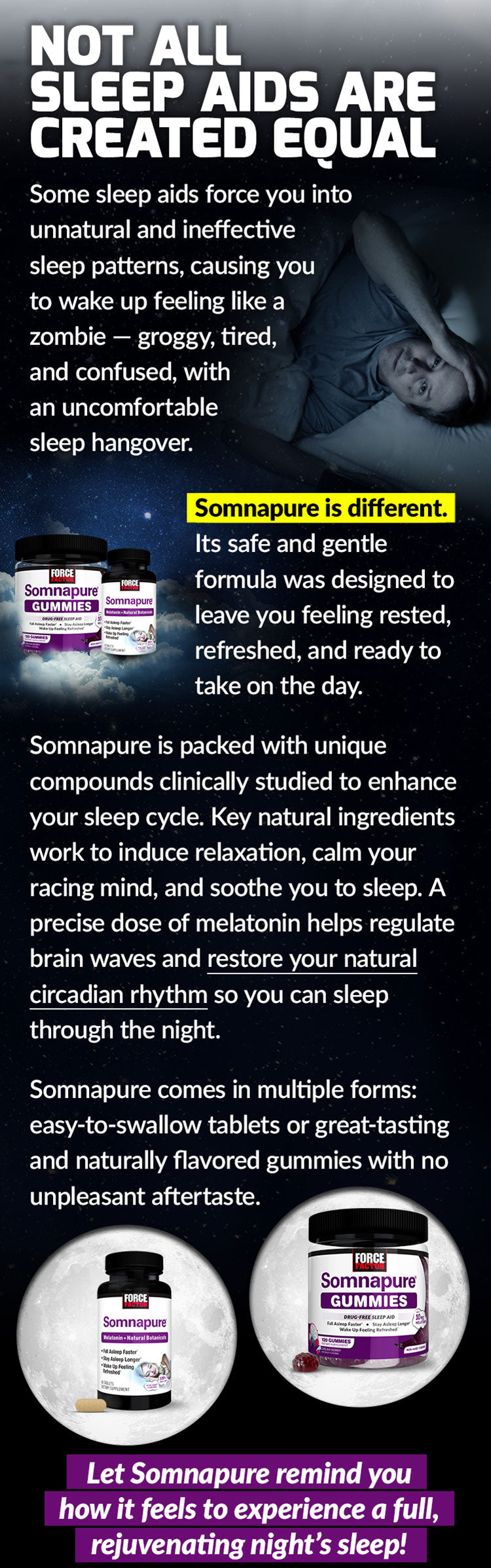 NOT ALL SLEEP AIDS ARE CREATED EQUAL. Some sleep aids force you into unnatural and ineffective sleep patterns, causing you to wake up feeling like a zombie – groggy, tired, and confused, with an uncomfortable sleep hangover. Somnapure is different. Its safe and gentle formula was designed to leave you feeling rested, refreshed, and ready to take on the day. Somnapure is packed full of unique compounds clinically studied to enhance your sleep cycle. Key natural ingredients work to induce relaxation, calm your racing mind, and soothe you to sleep. A precise dose of melatonin helps regulate brain waves and restore your natural circadian rhythm so you can sleep through the night. Somnapure comes in multiple forms: easy-to-swallow tablets or great-tasting and naturally flavored gummies with no unpleasant aftertaste. Let Somnapure remind you how it feels to experience a full, rejuvenating night’s sleep!