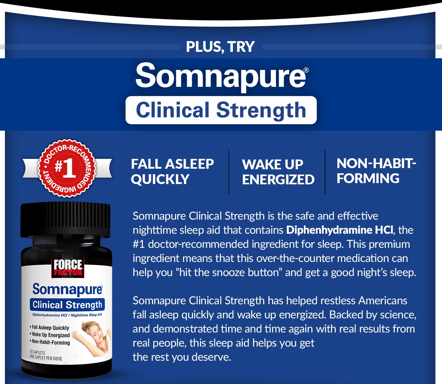 PLUS, TRY SOMNAPURE CLINICAL STRENGTH, WITH THE #1 DOCTOR-RECOMMENDED INGREDIENT FOR SLEEP. Fall Asleep Quickly, Wake Up Energized, Non-Habit-Forming. Somnapure Clinical Strength is the safe and effective nighttime sleep aid that contains Diphenhydramine HCl, the #1 doctor-recommended ingredient for sleep. This premium ingredient means that this over-the-counter medication can help you “hit the snooze button” and get a good night’s sleep. Somnapure Clinical Strength has helped restless Americans fall asleep quickly and wake up energized. Backed by science, and demonstrated time and time again with real results from real people, this sleep aid helps you get the rest you deserve. 