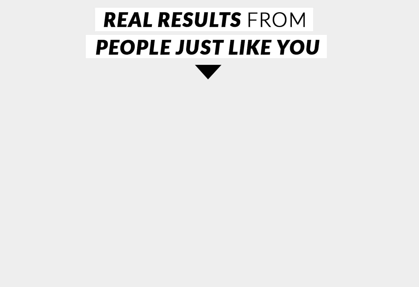 REAL RESULTS FROM PEOPLE JUST LIKE YOU