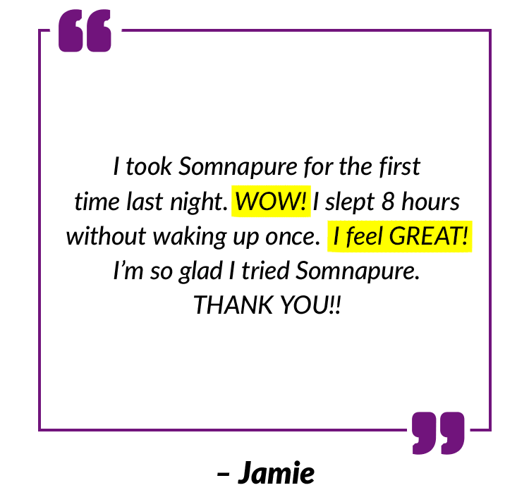 I took Somnapure for the first time last night. WOW! I slept 8 hours without waking up once. I feel GREAT! I’m so glad I tried Somnapure. THANK YOU!! – Jamie
