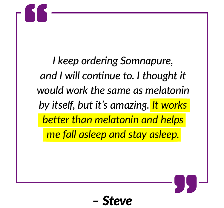 I keep ordering Somnapure, and I will continue to. I thought it would work the same as melatonin by itself, but it’s amazing. It works better than melatonin and helps me fall asleep and stay asleep. – Steve