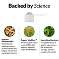 BACKED BY SCIENCE (INGREDIENTS)  KSM-66® Ashwagandha  Multi-talented adaptogen shown to reduce stress and fatigue, and enhance mental performance  Organic VitaFiber™  A natural, plant-based source of fiber that supports digestive health and wellbeing   Nourishing Nutrients Thoughtful blend of organic super greens like wheatgrass, moringa, spirulina powder, and matcha
