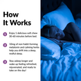 HOW IT WORKS  Enjoy 1 delicious soft chew 30-60 minutes before bed. 10mg of non-habit-forming melatonin and calming herbs help you drift into a deep, restful sleep. Stay asleep longer and wake up feeling refreshed, rejuvenated, and ready to take on the day! 