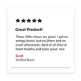 5 star review. "Great Product! These little chews are great. I get an energy boost, but no jitters and no crash afterwards. Best of all they're heart healthy and waste good, too!" Scott. Verified Buyer