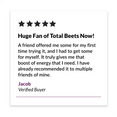 Huge Fan of Total Beets Now!  “A friend offered me some for my first time trying it, and I had to get some for myself. It truly gives me that boost of energy that I need. I have already recommended it to multiple friends of mine.” – Jacob, Verified Buyer