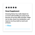 5 Star review. "Great Supplement. Amazing Ashwa has really helped me so much with handling my stress level because of my busy daily activities. Helps me to relax, boost my metabolism, and improve my focus both at work and home." - Flora
