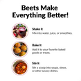 Beets Make Everything Better! Shake It. Mix into water, juice, or smoothies. Bake it. Add it to your favorite baked goods or treats. Stir It. Stir a scoop into soups, stews, or other savory dishes.