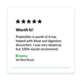 5 Star review. "Worth It! ProbioSlim is worth it! It has helped with bloat and digestion discomfort. I was very skeptical, but 100% would recommend.” - Brianna, Verified Buyer