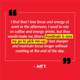I find that I lose focus and energy at work in the afternoon. I used to rely on coffee and energy drinks, but they would make me jittery. Forebrain is now my go-to pick-me-up. I feel sharper and maintain focus longer without crashing at the end of the day. – Jeff Y.