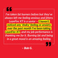 I’ve taken fat burners before but they’ve always left me feeling anxious and jittery. LeanFire XT is a savior – I haven’t noticed any ‘shaky’ feeling or anxiety over the past month I’ve been taking LeanFire XT, and my job performance is thanking me for it. Burning fat and being in a great mood is an amazing feeling. – Bob G.
